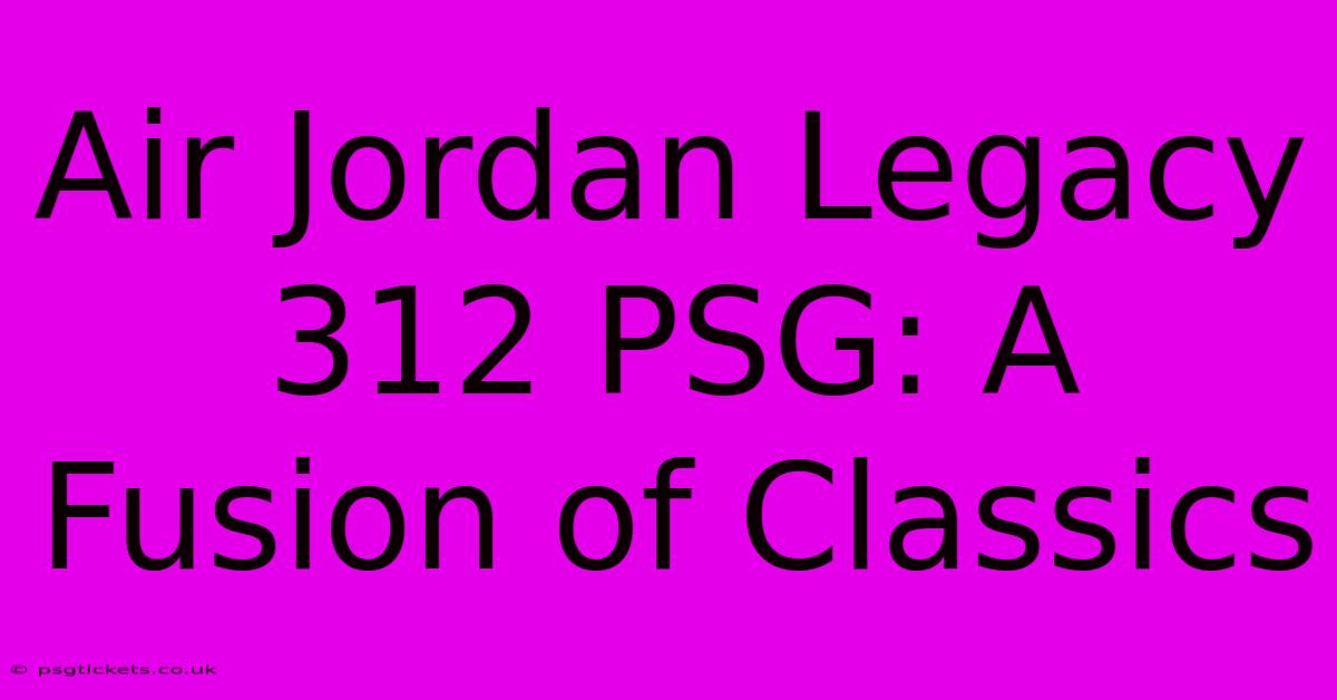 Air Jordan Legacy 312 PSG: A Fusion Of Classics