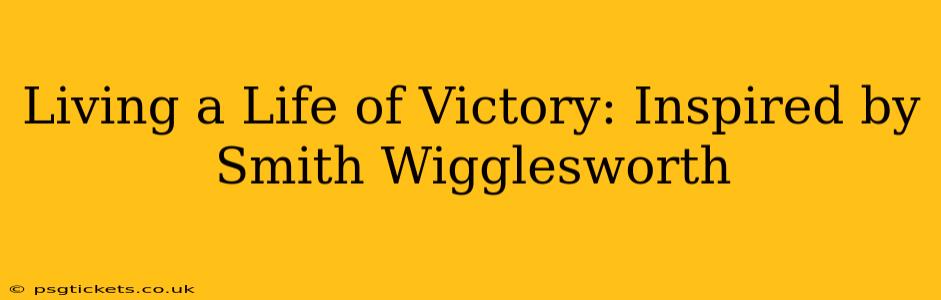 Living a Life of Victory: Inspired by Smith Wigglesworth